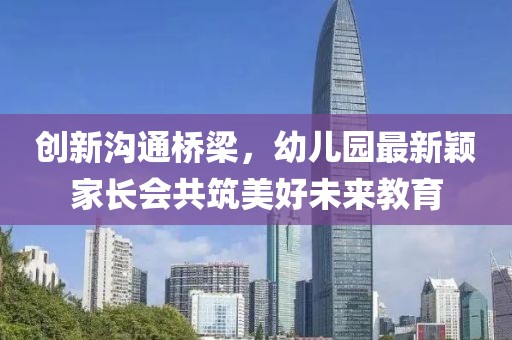 創(chuàng)新溝通橋梁，幼兒園最新穎家長會共筑美好未來教育