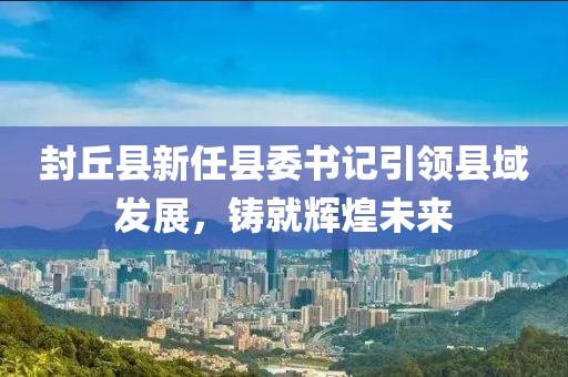 封丘縣新任縣委書記引領(lǐng)縣域發(fā)展，鑄就輝煌未來(lái)