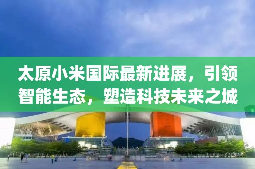 太原小米國際最新進展，引領(lǐng)智能生態(tài)，塑造科技未來之城