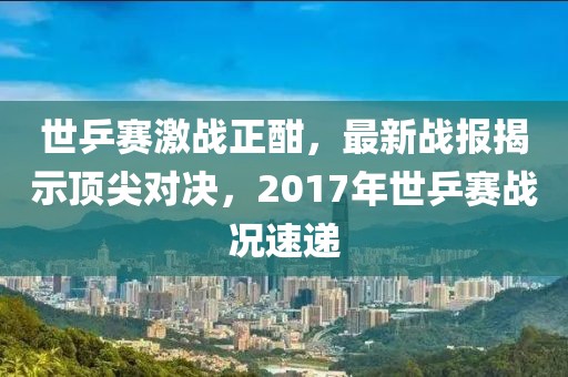 世乒賽激戰(zhàn)正酣，最新戰(zhàn)報(bào)揭示頂尖對(duì)決，2017年世乒賽戰(zhàn)況速遞