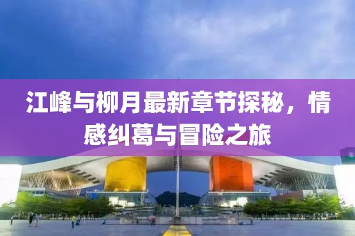 江峰與柳月最新章節(jié)探秘，情感糾葛與冒險之旅