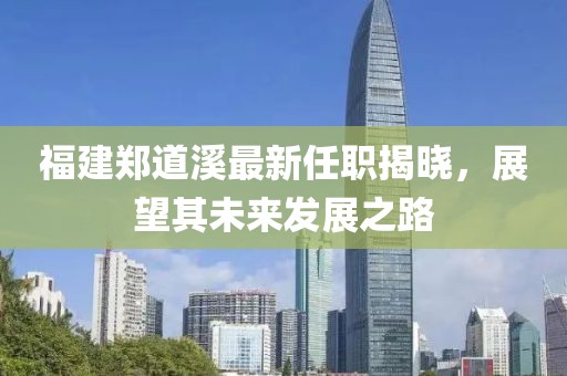 福建鄭道溪最新任職揭曉，展望其未來發(fā)展之路
