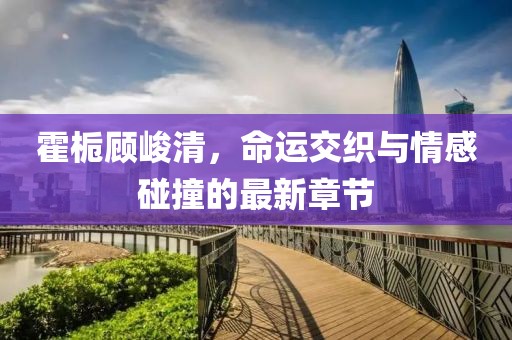 霍梔顧峻清，命運交織與情感碰撞的最新章節(jié)