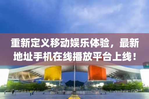 重新定義移動娛樂體驗，最新地址手機在線播放平臺上線！