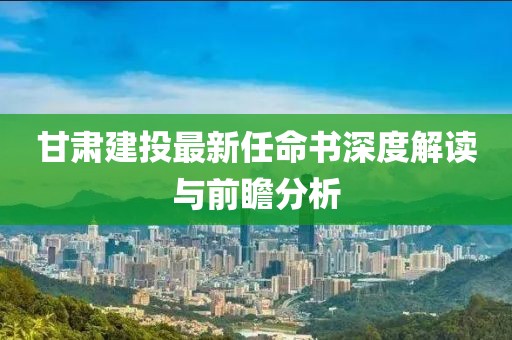 甘肅建投最新任命書深度解讀與前瞻分析