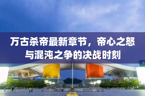萬古殺帝最新章節(jié)，帝心之怒與混沌之爭的決戰(zhàn)時刻