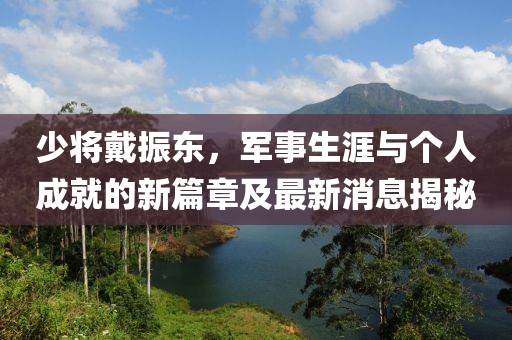 少將戴振東，軍事生涯與個人成就的新篇章及最新消息揭秘