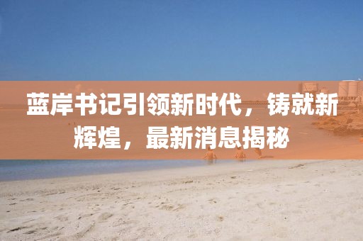 藍(lán)岸書記引領(lǐng)新時代，鑄就新輝煌，最新消息揭秘