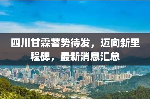四川甘霖蓄勢(shì)待發(fā)，邁向新里程碑，最新消息匯總