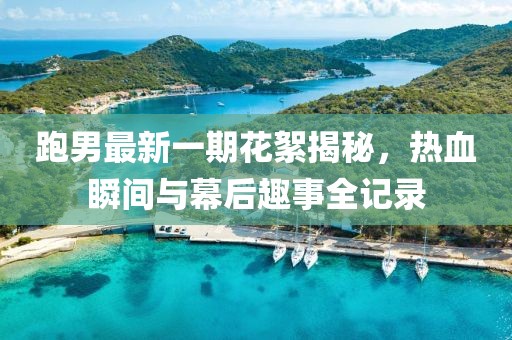 跑男最新一期花絮揭秘，熱血瞬間與幕后趣事全記錄