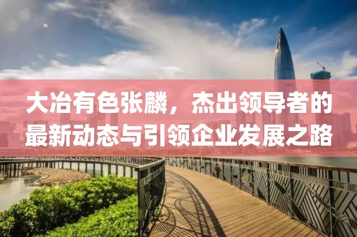 大冶有色張麟，杰出領(lǐng)導(dǎo)者的最新動(dòng)態(tài)與引領(lǐng)企業(yè)發(fā)展之路