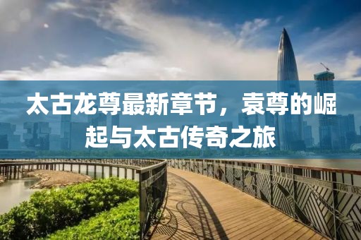 太古龍尊最新章節(jié)，袁尊的崛起與太古傳奇之旅