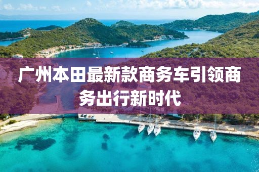 廣州本田最新款商務(wù)車引領(lǐng)商務(wù)出行新時(shí)代