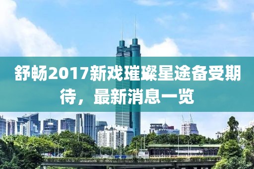 舒暢2017新戲璀璨星途備受期待，最新消息一覽