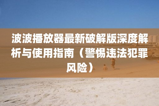 波波播放器最新破解版深度解析與使用指南（警惕違法犯罪風險）