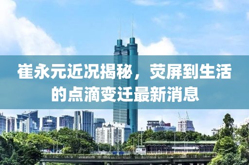 崔永元近況揭秘，熒屏到生活的點滴變遷最新消息