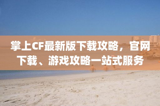 掌上CF最新版下載攻略，官網(wǎng)下載、游戲攻略一站式服務(wù)