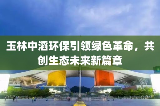 玉林中滔環(huán)保引領(lǐng)綠色革命，共創(chuàng)生態(tài)未來新篇章