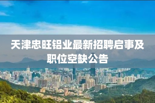 天津忠旺鋁業(yè)最新招聘啟事及職位空缺公告