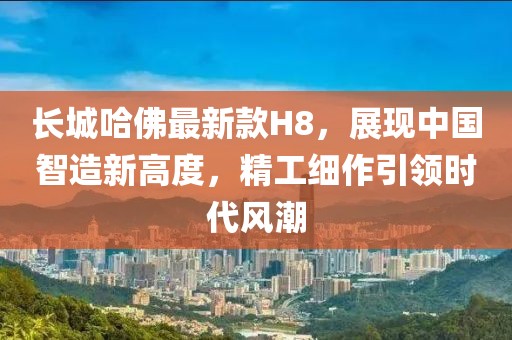 長(zhǎng)城哈佛最新款H8，展現(xiàn)中國(guó)智造新高度，精工細(xì)作引領(lǐng)時(shí)代風(fēng)潮