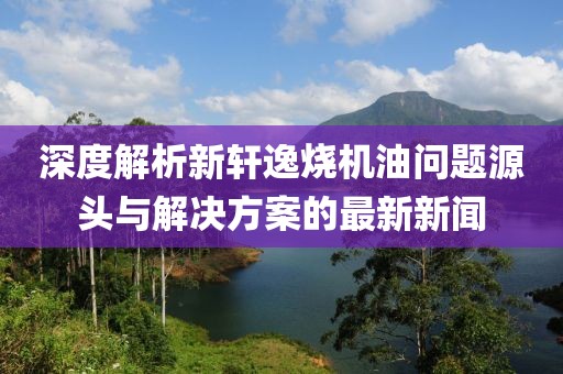 深度解析新軒逸燒機(jī)油問(wèn)題源頭與解決方案的最新新聞