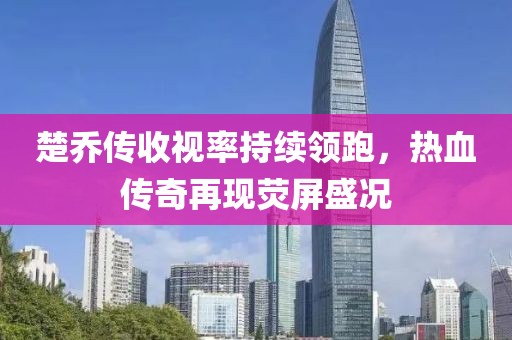 楚喬傳收視率持續(xù)領(lǐng)跑，熱血傳奇再現(xiàn)熒屏盛況