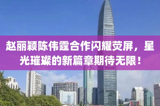 趙麗穎陳偉霆合作閃耀熒屏，星光璀璨的新篇章期待無限！