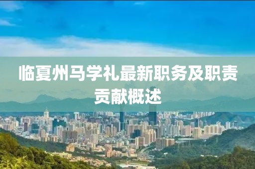 臨夏州馬學(xué)禮最新職務(wù)及職責(zé)貢獻概述