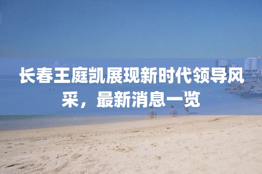長春王庭凱展現(xiàn)新時代領(lǐng)導風采，最新消息一覽