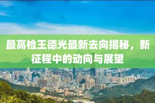 最高檢王德光最新去向揭秘，新征程中的動(dòng)向與展望