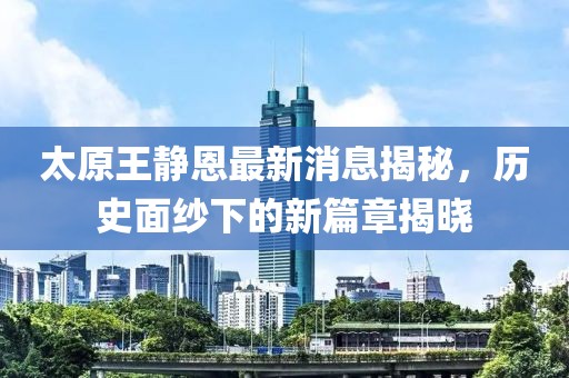 太原王靜恩最新消息揭秘，歷史面紗下的新篇章揭曉