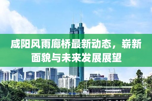咸陽(yáng)風(fēng)雨廊橋最新動(dòng)態(tài)，嶄新面貌與未來(lái)發(fā)展展望
