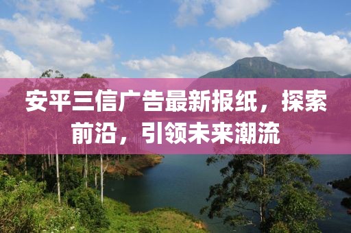 安平三信廣告最新報(bào)紙，探索前沿，引領(lǐng)未來潮流