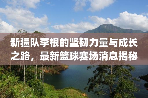 新疆隊(duì)李根的堅(jiān)韌力量與成長之路，最新籃球賽場(chǎng)消息揭秘