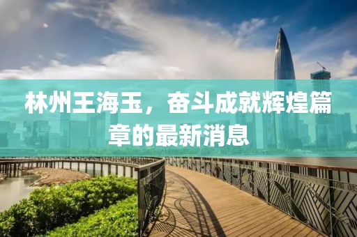 林州王海玉，奮斗成就輝煌篇章的最新消息