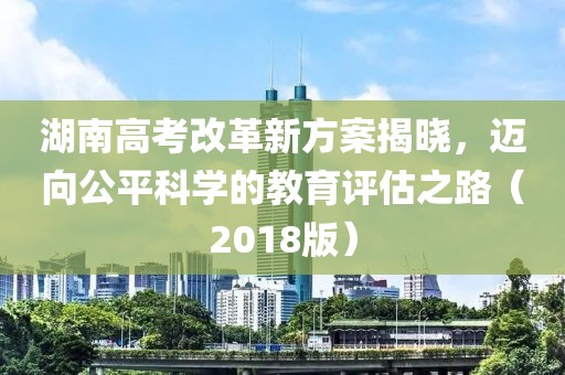 湖南高考改革新方案揭曉，邁向公平科學的教育評估之路（2018版）