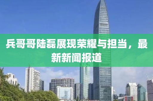 兵哥哥陸磊展現(xiàn)榮耀與擔(dān)當(dāng)，最新新聞報道