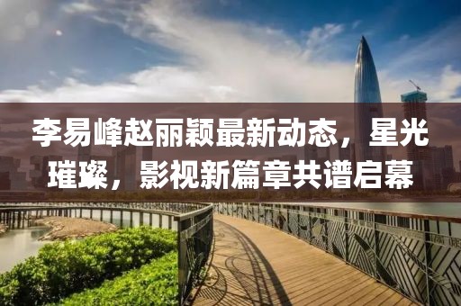李易峰趙麗穎最新動態(tài)，星光璀璨，影視新篇章共譜啟幕