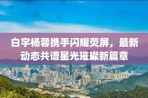 白宇楊蓉?cái)y手閃耀熒屏，最新動(dòng)態(tài)共譜星光璀璨新篇章