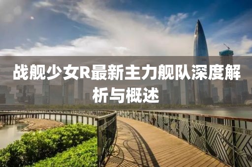戰(zhàn)艦少女R最新主力艦隊(duì)深度解析與概述