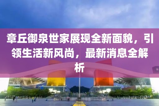 章丘御泉世家展現(xiàn)全新面貌，引領(lǐng)生活新風(fēng)尚，最新消息全解析