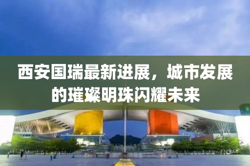 西安國瑞最新進(jìn)展，城市發(fā)展的璀璨明珠閃耀未來