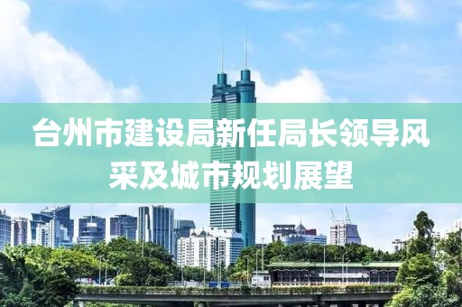 臺州市建設(shè)局新任局長領(lǐng)導(dǎo)風(fēng)采及城市規(guī)劃展望