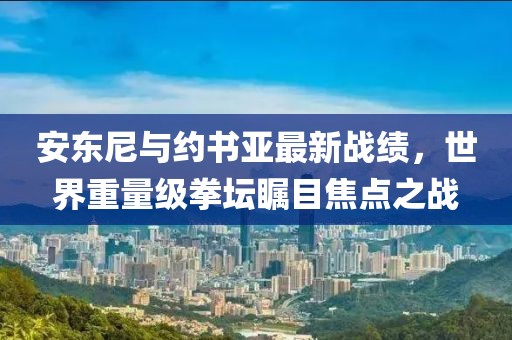安東尼與約書亞最新戰(zhàn)績，世界重量級拳壇矚目焦點之戰(zhàn)