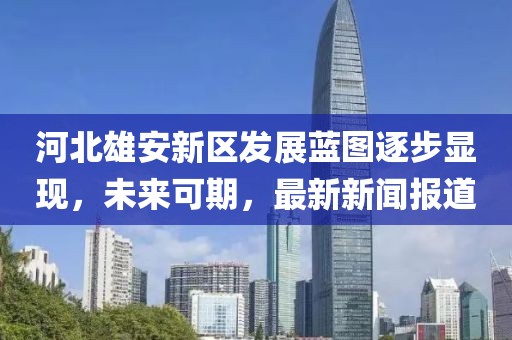 河北雄安新區(qū)發(fā)展藍圖逐步顯現(xiàn)，未來可期，最新新聞報道