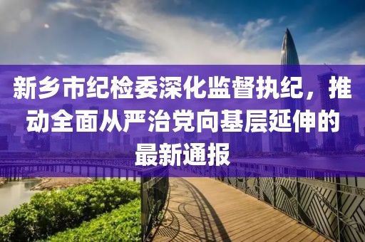 新鄉(xiāng)市紀(jì)檢委深化監(jiān)督執(zhí)紀(jì)，推動全面從嚴(yán)治黨向基層延伸的最新通報