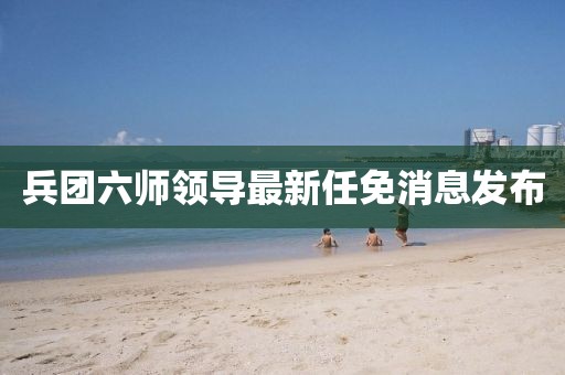 兵團(tuán)六師領(lǐng)導(dǎo)最新任免消息發(fā)布