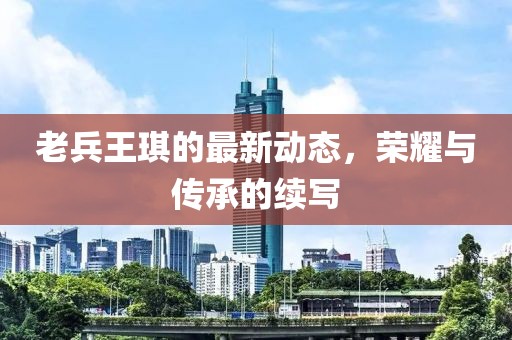 老兵王琪的最新動(dòng)態(tài)，榮耀與傳承的續(xù)寫