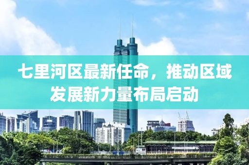 七里河區(qū)最新任命，推動區(qū)域發(fā)展新力量布局啟動