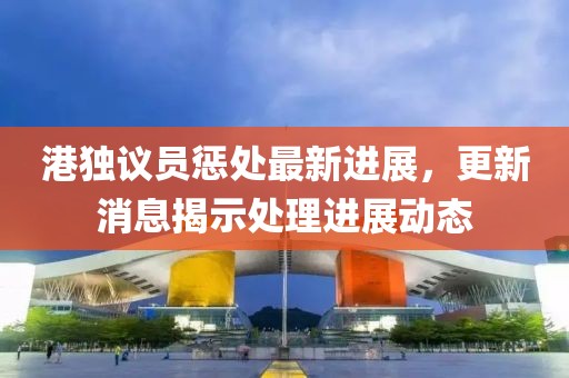 港獨(dú)議員懲處最新進(jìn)展，更新消息揭示處理進(jìn)展動(dòng)態(tài)